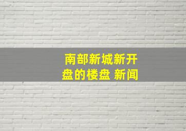 南部新城新开盘的楼盘 新闻